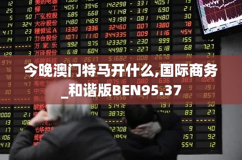 今晚澳門特馬開什么,國際商務_和諧版BEN95.37