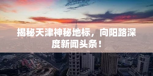 揭秘天津神秘地標(biāo)，向陽路深度新聞?lì)^條！